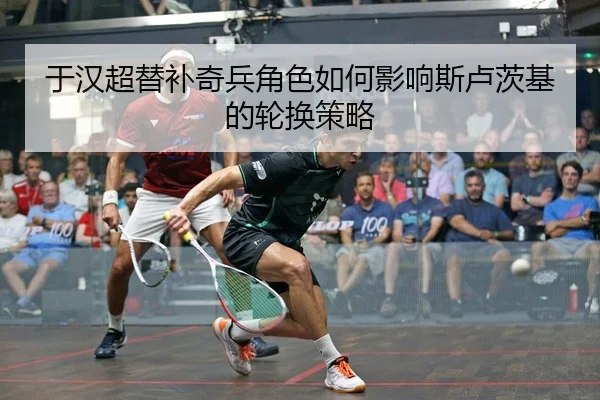 于汉超替补奇兵角色如何影响斯卢茨基的轮换策略